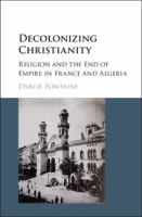 Decolonizing Christianity : religion and the end of empire in France and Algeria /
