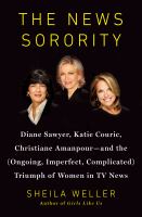 The news sorority : Diane Sawyer, Katie Couric, Christiane Amanpour-- and the (ongoing, imperfect, complicated) triumph of women in TV news /